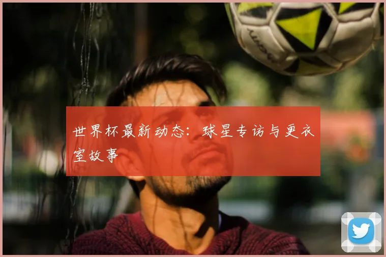世界杯最新动态：球星专访与更衣室故事