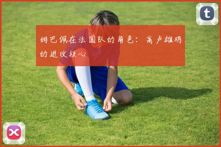 姆巴佩在法国队的角色：高卢雄鸡的进攻核心