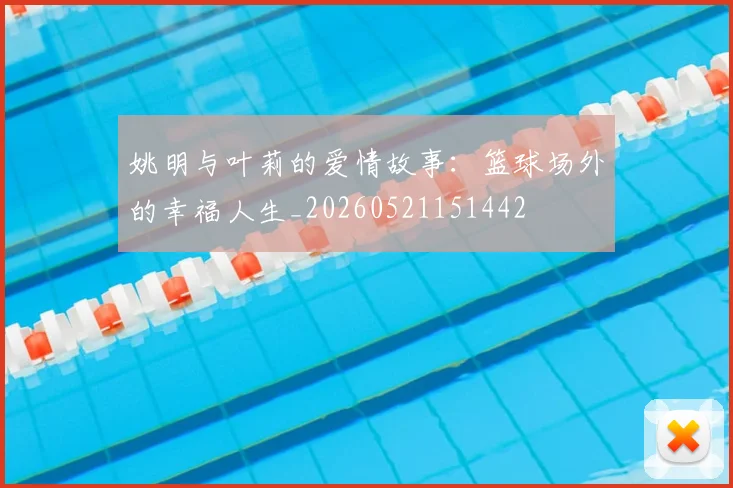 姚明与叶莉的爱情故事:篮球场外的幸福人生_20260521151442