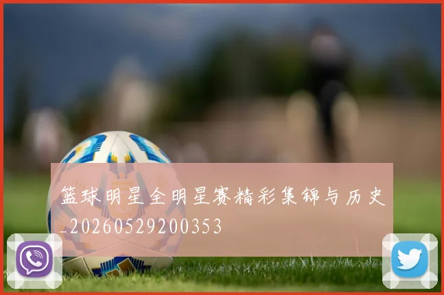 篮球明星全明星赛精彩集锦与历史_20260529200353