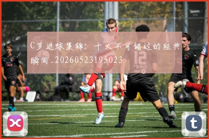 C罗进球集锦：十大不可错过的经典瞬间_20260523195023