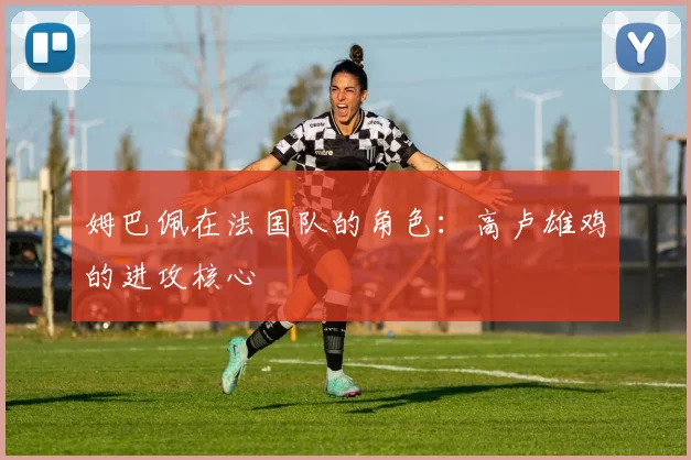 姆巴佩在法国队的角色：高卢雄鸡的进攻核心
