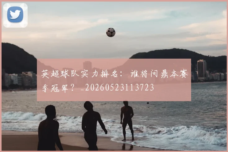 英超球队实力排名：谁将问鼎本赛季冠军？_20260523113723