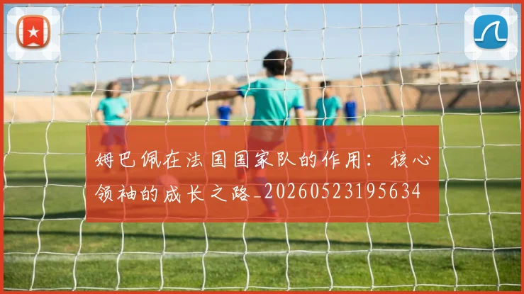 姆巴佩在法国国家队的作用：核心领袖的成长之路_20260523195634