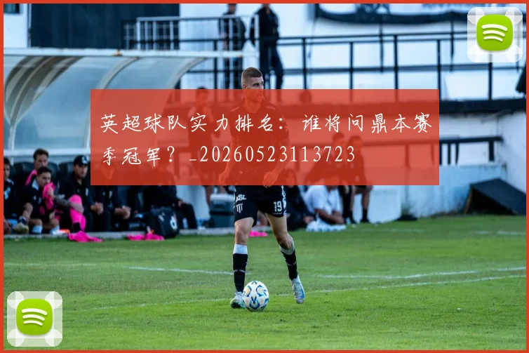 英超球队实力排名：谁将问鼎本赛季冠军？_20260523113723
