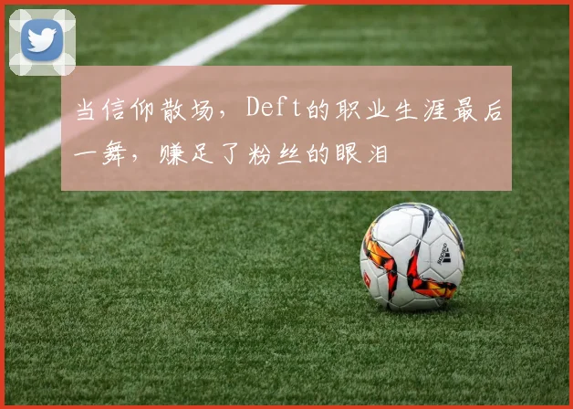 当信仰散场，Deft的职业生涯最后一舞，赚足了粉丝的眼泪