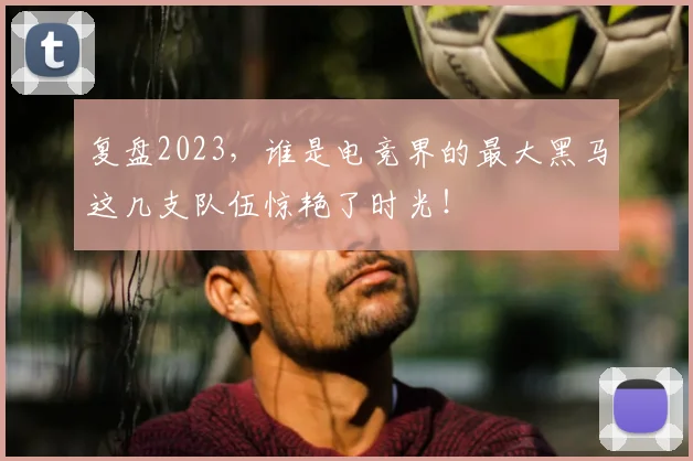 复盘2023,谁是电竞界的最大黑马这几支队伍惊艳了时光!
