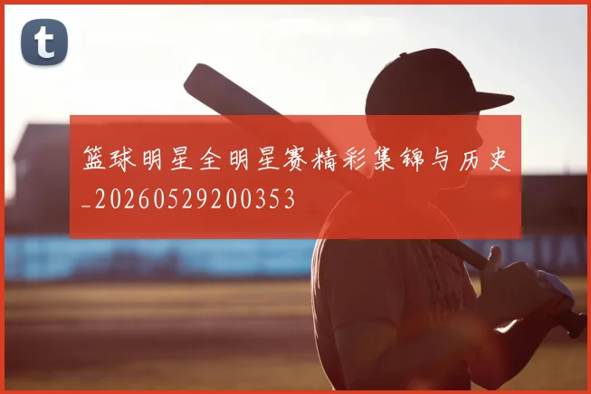 篮球明星全明星赛精彩集锦与历史_20260529200353