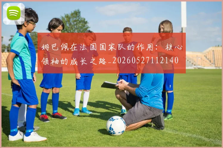姆巴佩在法国国家队的作用:核心领袖的成长之路_20260527112140