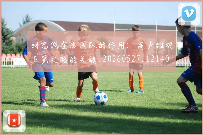 姆巴佩在法国队的作用：高卢雄鸡卫冕之路的关键_20260527112140