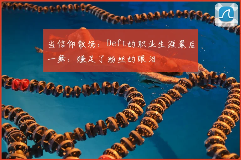 当信仰散场，Deft的职业生涯最后一舞，赚足了粉丝的眼泪